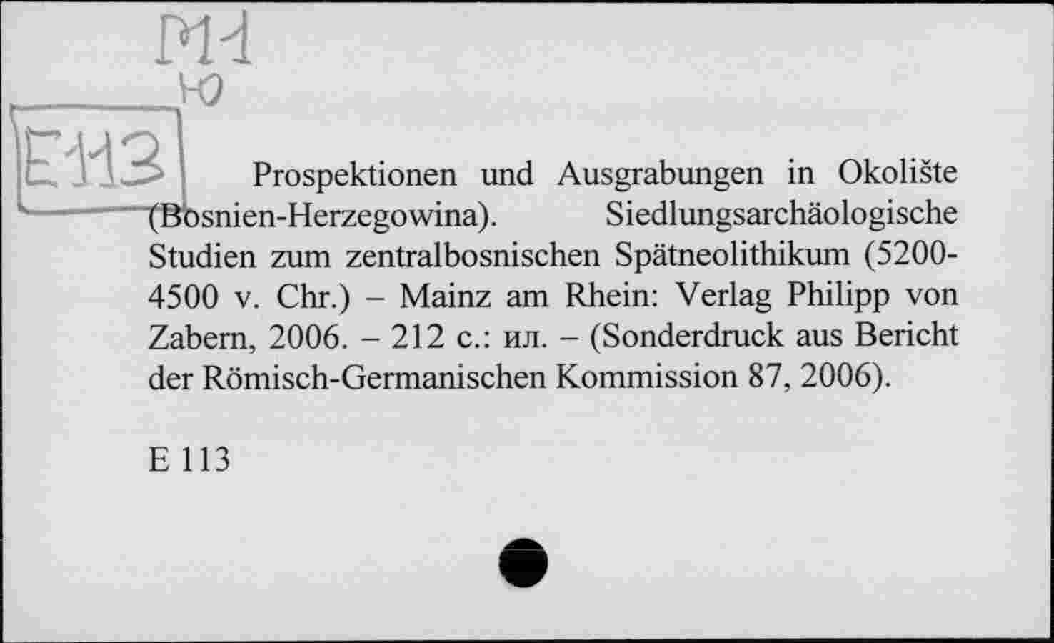 ﻿Prospektionen und Ausgrabungen in Okoliste (Bbsnien-Herzegowina). Siedlungsarchäologische Studien zum zentralbosnischen Spätneolithikum (5200-4500 V. Chr.) - Mainz am Rhein: Verlag Philipp von Zabem, 2006. - 212 с.: ил. - (Sonderdruck aus Bericht der Römisch-Germanischen Kommission 87, 2006).
E 113